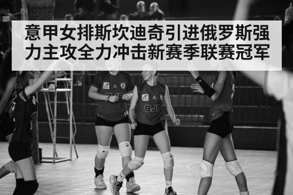 意甲女排斯坎迪奇引进俄罗斯强力主攻全力冲击新赛季联赛冠军