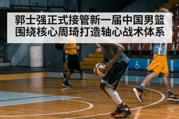 郭士强正式接管新一届中国男篮围绕核心周琦打造轴心战术体系